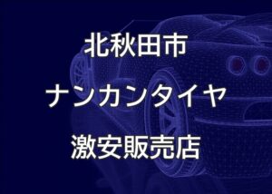 秋田県北秋田市のナンカンタイヤ取扱販売店で圧倒的に安く交換する方法